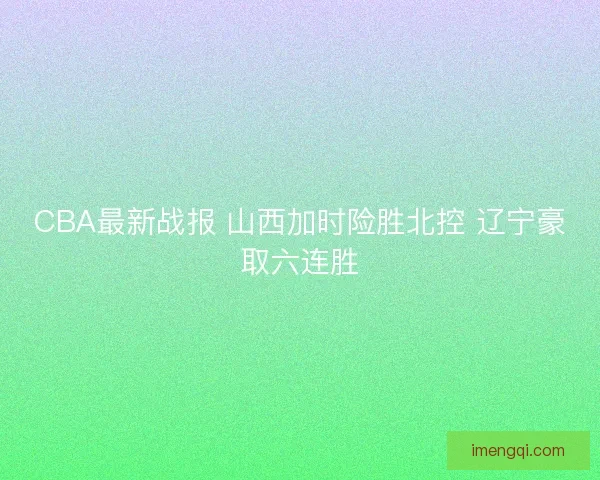 CBA最新战报 山西加时险胜北控 辽宁豪取六连胜 CBA最新战报 山西加时险胜北控 辽宁豪取六连胜