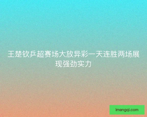 王楚钦乒超赛场大放异彩一天连胜两场展现强劲实力