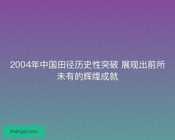 2004年中国田径历史性突破 展现出前所未有的辉煌成就 2004年中国田径历史性突破 展现出前所未有的辉煌成就