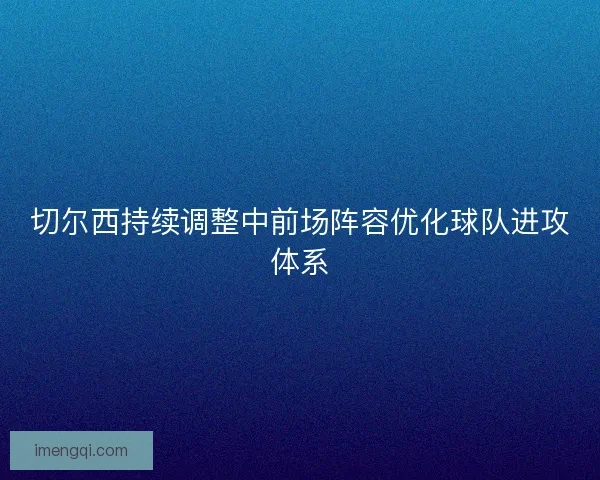 切尔西持续调整中前场阵容优化球队进攻体系 切尔西持续调整中前场阵容优化球队进攻体系