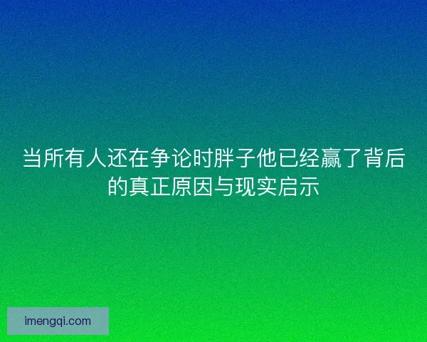 当所有人还在争论时胖子他已经赢了背后的真正原因与现实启示 当所有人还在争论时胖子他已经赢了背后的真正原因与现实启示
