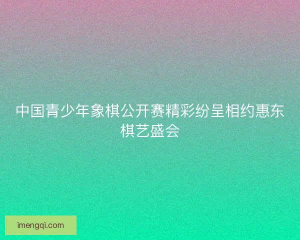 中国青少年象棋公开赛精彩纷呈相约惠东棋艺盛会