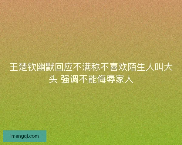 王楚钦幽默回应不满称不喜欢陌生人叫大头 强调不能侮辱家人