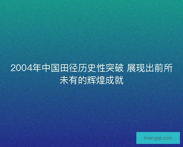 2004年中国田径历史性突破 展现出前所未有的辉煌成就