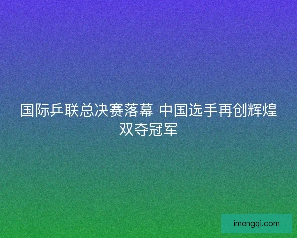 国际乒联总决赛落幕 中国选手再创辉煌双夺冠军